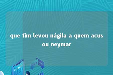 que fim levou nágila a quem acusou neymar